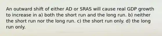 An outward shift of either AD or SRAS will cause real GDP growth to increase in a) both the short run and the long run. b) neither the short run nor the long run. c) the short run only. d) the long run only.