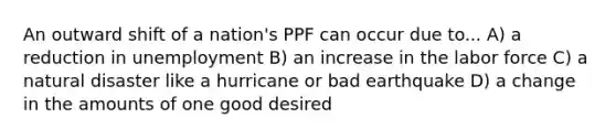 An outward shift of a nation's PPF can occur due to... A) a reduction in unemployment B) an increase in the labor force C) a natural disaster like a hurricane or bad earthquake D) a change in the amounts of one good desired