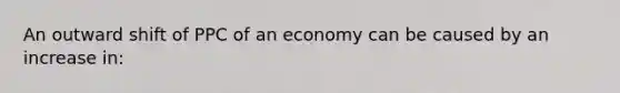 An outward shift of PPC of an economy can be caused by an increase in: