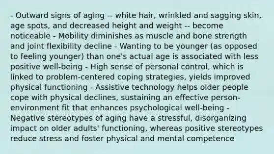 - Outward signs of aging -- white hair, wrinkled and sagging skin, age spots, and decreased height and weight -- become noticeable - Mobility diminishes as muscle and bone strength and joint flexibility decline - Wanting to be younger (as opposed to feeling younger) than one's actual age is associated with less positive well-being - High sense of personal control, which is linked to problem-centered coping strategies, yields improved physical functioning - Assistive technology helps older people cope with physical declines, sustaining an effective person-environment fit that enhances psychological well-being - Negative stereotypes of aging have a stressful, disorganizing impact on older adults' functioning, whereas positive stereotypes reduce stress and foster physical and mental competence