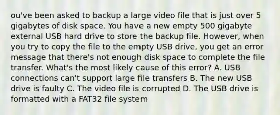 ou've been asked to backup a large video file that is just over 5 gigabytes of disk space. You have a new empty 500 gigabyte external USB hard drive to store the backup file. However, when you try to copy the file to the empty USB drive, you get an error message that there's not enough disk space to complete the file transfer. What's the most likely cause of this error? A. USB connections can't support large file transfers B. The new USB drive is faulty C. The video file is corrupted D. The USB drive is formatted with a FAT32 file system