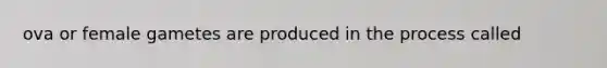 ova or female gametes are produced in the process called