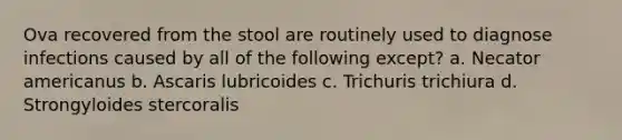 Ova recovered from the stool are routinely used to diagnose infections caused by all of the following except? a. Necator americanus b. Ascaris lubricoides c. Trichuris trichiura d. Strongyloides stercoralis