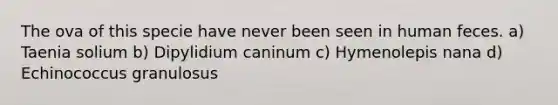 The ova of this specie have never been seen in human feces. a) Taenia solium b) Dipylidium caninum c) Hymenolepis nana d) Echinococcus granulosus