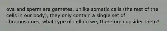 ova and sperm are gametes. unlike somatic cells (the rest of the cells in our body), they only contain a single set of chromosomes, what type of cell do we, therefore consider them?