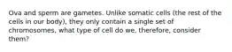 Ova and sperm are gametes. Unlike somatic cells (the rest of the cells in our body), they only contain a single set of chromosomes, what type of cell do we, therefore, consider them?