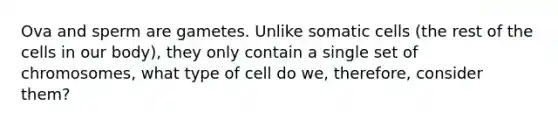 Ova and sperm are gametes. Unlike somatic cells (the rest of the cells in our body), they only contain a single set of chromosomes, what type of cell do we, therefore, consider them?