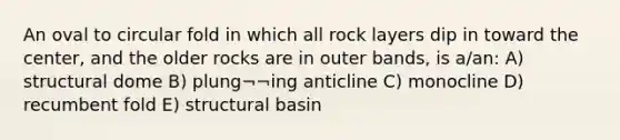 An oval to circular fold in which all rock layers dip in toward the center, and the older rocks are in outer bands, is a/an: A) structural dome B) plung¬¬ing anticline C) monocline D) recumbent fold E) structural basin