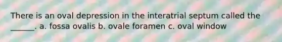 There is an oval depression in the interatrial septum called the ______. a. fossa ovalis b. ovale foramen c. oval window