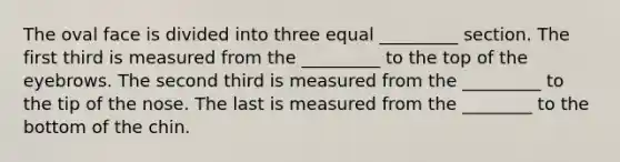 The oval face is divided into three equal _________ section. The first third is measured from the _________ to the top of the eyebrows. The second third is measured from the _________ to the tip of the nose. The last is measured from the ________ to the bottom of the chin.