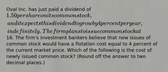 Oval Inc. has just paid a dividend of 1.50 per share on its common stock, and it expects this dividend to grow by 4 percent per year, indefinitely. The firm plans to issue common stock at16. The firm's investment bankers believe that new issues of common stock would have a flotation cost equal to 4 percent of the current market price. Which of the following is the cost of newly issued common stock? (Round off the answer to two decimal places.)​