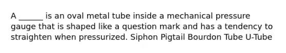 A ______ is an oval metal tube inside a mechanical pressure gauge that is shaped like a question mark and has a tendency to straighten when pressurized. Siphon Pigtail Bourdon Tube U-Tube