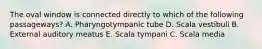 The oval window is connected directly to which of the following passageways? A. Pharyngotympanic tube D. Scala vestibuli B. External auditory meatus E. Scala tympani C. Scala media