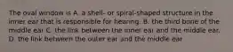 The oval window is A. a shell- or spiral-shaped structure in the inner ear that is responsible for hearing. B. the third bone of the middle ear C. the link between the inner ear and the middle ear. D. the link between the outer ear and the middle ear