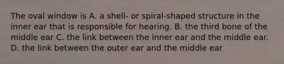 The oval window is A. a shell- or spiral-shaped structure in the inner ear that is responsible for hearing. B. the third bone of the middle ear C. the link between the inner ear and the middle ear. D. the link between the outer ear and the middle ear