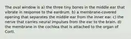 The oval window is a) the three tiny bones in the middle ear that vibrate in response to the eardrum. b) a membrane-covered opening that separates the middle ear from the inner ear. c) the nerve that carries neural impulses from the ear to the brain. d) the membrane in the cochlea that is attached to the organ of Corti.