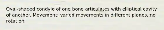 Oval-shaped condyle of one bone articulates with elliptical cavity of another. Movement: varied movements in different planes, no rotation