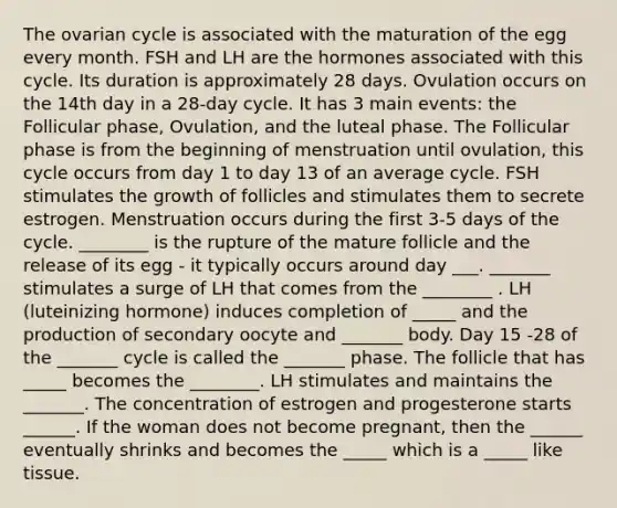 The ovarian cycle is associated with the maturation of the egg every month. FSH and LH are the hormones associated with this cycle. Its duration is approximately 28 days. Ovulation occurs on the 14th day in a 28-day cycle. It has 3 main events: the Follicular phase, Ovulation, and the luteal phase. The Follicular phase is from the beginning of menstruation until ovulation, this cycle occurs from day 1 to day 13 of an average cycle. FSH stimulates the growth of follicles and stimulates them to secrete estrogen. Menstruation occurs during the first 3-5 days of the cycle. ________ is the rupture of the mature follicle and the release of its egg - it typically occurs around day ___. _______ stimulates a surge of LH that comes from the ________ . LH (luteinizing hormone) induces completion of _____ and the production of secondary oocyte and _______ body. Day 15 -28 of the _______ cycle is called the _______ phase. The follicle that has _____ becomes the ________. LH stimulates and maintains the _______. The concentration of estrogen and progesterone starts ______. If the woman does not become pregnant, then the ______ eventually shrinks and becomes the _____ which is a _____ like tissue.