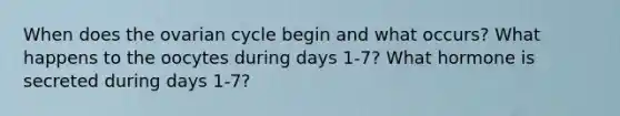 When does the ovarian cycle begin and what occurs? What happens to the oocytes during days 1-7? What hormone is secreted during days 1-7?