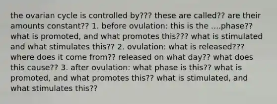 the ovarian cycle is controlled by??? these are called?? are their amounts constant?? 1. before ovulation: this is the ....phase?? what is promoted, and what promotes this??? what is stimulated and what stimulates this?? 2. ovulation: what is released??? where does it come from?? released on what day?? what does this cause?? 3. after ovulation: what phase is this?? what is promoted, and what promotes this?? what is stimulated, and what stimulates this??