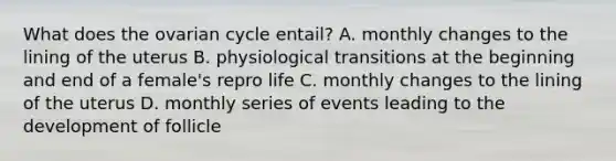 What does the ovarian cycle entail? A. monthly changes to the lining of the uterus B. physiological transitions at the beginning and end of a female's repro life C. monthly changes to the lining of the uterus D. monthly series of events leading to the development of follicle