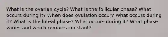 What is the ovarian cycle? What is the follicular phase? What occurs during it? When does ovulation occur? What occurs during it? What is the luteal phase? What occurs during it? What phase varies and which remains constant?