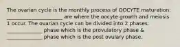 The ovarian cycle is the monthly process of OOCYTE maturation: ______________________ are where the oocyte growth and meiosis 1 occur. The ovarian cycle can be divided into 2 phases: ______________ phase which is the provulatory phase & ______________ phase which is the post ovulary phase.