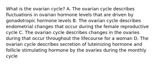 What is the ovarian cycle? A. The ovarian cycle describes fluctuations in ovarian hormone levels that are driven by gonadotropic hormone levels B. The ovarian cycle describes endometrial changes that occur during the female reproductive cycle C. The ovarian cycle describes changes in the ovaries during that occur throughout the lifecourse for a woman D. The ovarian cycle describes secretion of luteinizing hormone and follicle stimulating hormone by the ovaries during the monthly cycle