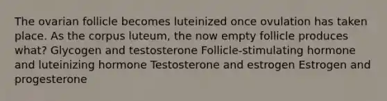 The ovarian follicle becomes luteinized once ovulation has taken place. As the corpus luteum, the now empty follicle produces what? Glycogen and testosterone Follicle-stimulating hormone and luteinizing hormone Testosterone and estrogen Estrogen and progesterone