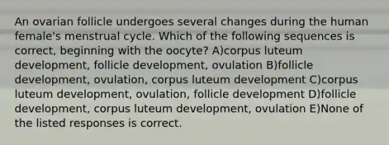 An ovarian follicle undergoes several changes during the human female's menstrual cycle. Which of the following sequences is correct, beginning with the oocyte? A)corpus luteum development, follicle development, ovulation B)follicle development, ovulation, corpus luteum development C)corpus luteum development, ovulation, follicle development D)follicle development, corpus luteum development, ovulation E)None of the listed responses is correct.