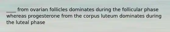 ____ from ovarian follicles dominates during the follicular phase whereas progesterone from the corpus luteum dominates during the luteal phase