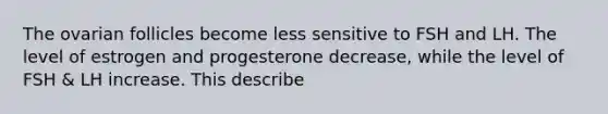 The ovarian follicles become less sensitive to FSH and LH. The level of estrogen and progesterone decrease, while the level of FSH & LH increase. This describe