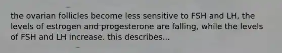 the ovarian follicles become less sensitive to FSH and LH, the levels of estrogen and progesterone are falling, while the levels of FSH and LH increase. this describes...