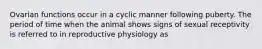 Ovarian functions occur in a cyclic manner following puberty. The period of time when the animal shows signs of sexual receptivity is referred to in reproductive physiology as