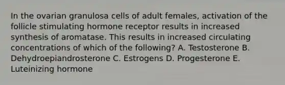 In the ovarian granulosa cells of adult females, activation of the follicle stimulating hormone receptor results in increased synthesis of aromatase. This results in increased circulating concentrations of which of the following? A. Testosterone B. Dehydroepiandrosterone C. Estrogens D. Progesterone E. Luteinizing hormone