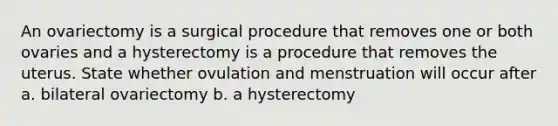 An ovariectomy is a surgical procedure that removes one or both ovaries and a hysterectomy is a procedure that removes the uterus. State whether ovulation and menstruation will occur after a. bilateral ovariectomy b. a hysterectomy