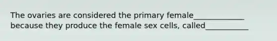 The ovaries are considered the primary female_____________ because they produce the female sex cells, called___________