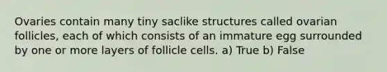 Ovaries contain many tiny saclike structures called ovarian follicles, each of which consists of an immature egg surrounded by one or more layers of follicle cells. a) True b) False