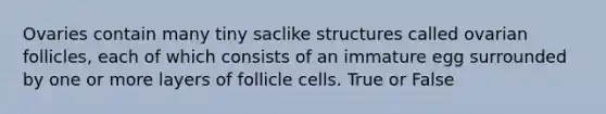 Ovaries contain many tiny saclike structures called ovarian follicles, each of which consists of an immature egg surrounded by one or more layers of follicle cells. True or False