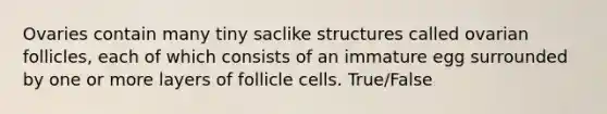 Ovaries contain many tiny saclike structures called ovarian follicles, each of which consists of an immature egg surrounded by one or more layers of follicle cells. True/False