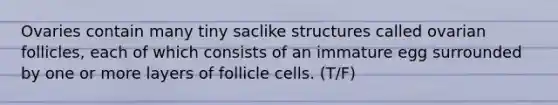 Ovaries contain many tiny saclike structures called ovarian follicles, each of which consists of an immature egg surrounded by one or more layers of follicle cells. (T/F)