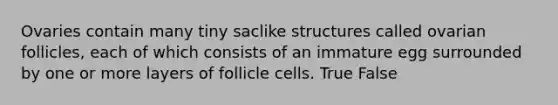 Ovaries contain many tiny saclike structures called ovarian follicles, each of which consists of an immature egg surrounded by one or more layers of follicle cells. True False