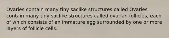 Ovaries contain many tiny saclike structures called Ovaries contain many tiny saclike structures called ovarian follicles, each of which consists of an immature egg surrounded by one or more layers of follicle cells.