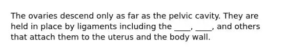 The ovaries descend only as far as the pelvic cavity. They are held in place by ligaments including the ____, ____, and others that attach them to the uterus and the body wall.