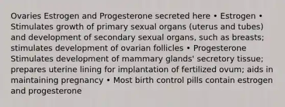 Ovaries Estrogen and Progesterone secreted here • Estrogen • Stimulates growth of primary sexual organs (uterus and tubes) and development of secondary sexual organs, such as breasts; stimulates development of ovarian follicles • Progesterone Stimulates development of mammary glands' secretory tissue; prepares uterine lining for implantation of fertilized ovum; aids in maintaining pregnancy • Most birth control pills contain estrogen and progesterone