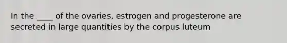 In the ____ of the ovaries, estrogen and progesterone are secreted in large quantities by the corpus luteum