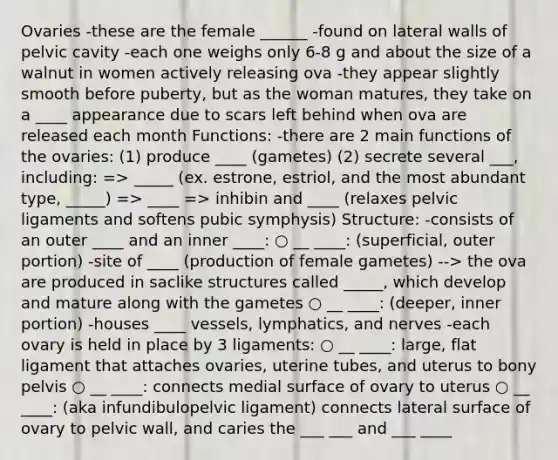 Ovaries -these are the female ______ -found on lateral walls of pelvic cavity -each one weighs only 6-8 g and about the size of a walnut in women actively releasing ova -they appear slightly smooth before puberty, but as the woman matures, they take on a ____ appearance due to scars left behind when ova are released each month Functions: -there are 2 main functions of the ovaries: (1) produce ____ (gametes) (2) secrete several ___, including: => _____ (ex. estrone, estriol, and the most abundant type, _____) => ____ => inhibin and ____ (relaxes pelvic ligaments and softens pubic symphysis) Structure: -consists of an outer ____ and an inner ____: ○ __ ____: (superficial, outer portion) -site of ____ (production of female gametes) --> the ova are produced in saclike structures called _____, which develop and mature along with the gametes ○ __ ____: (deeper, inner portion) -houses ____ vessels, lymphatics, and nerves -each ovary is held in place by 3 ligaments: ○ __ ____: large, flat ligament that attaches ovaries, uterine tubes, and uterus to bony pelvis ○ __ ____: connects medial surface of ovary to uterus ○ __ ____: (aka infundibulopelvic ligament) connects lateral surface of ovary to pelvic wall, and caries the ___ ___ and ___ ____