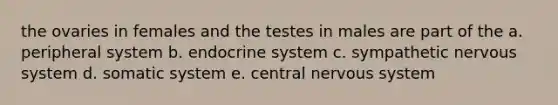 the ovaries in females and the testes in males are part of the a. peripheral system b. endocrine system c. sympathetic nervous system d. somatic system e. central nervous system