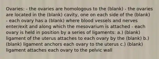 Ovaries: - the ovaries are homologous to the (blank) - the ovaries are located in the (blank) cavity, one on each side of the (blank) - each ovary has a (blank) where blood vessels and nerves enter/exit and along which the mesovarium is attached - each ovary is held in position by a series of ligaments: a.) (blank) ligament of the uterus attaches to each ovary by the (blank) b.) (blank) ligament anchors each ovary to the uterus c.) (blank) ligament attaches each ovary to the pelvic wall