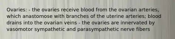 Ovaries: - the ovaries receive blood from the ovarian arteries, which anastomose with branches of the uterine arteries; blood drains into the ovarian veins - the ovaries are innervated by vasomotor sympathetic and parasympathetic nerve fibers